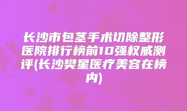 长沙市包茎手术切除整形医院排行榜前10强测评(长沙樊星医疗美容在榜内)