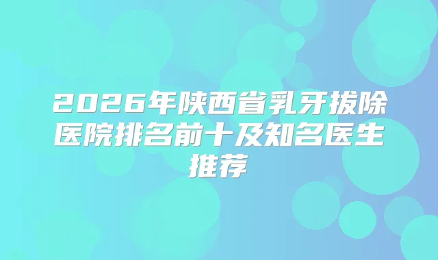 2026年陕西省乳牙拔除医院排名前十及知名医生推荐