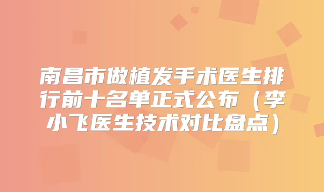 南昌市做植发手术医生排行前十名单正式公布(李小飞医生技术对比盘点)