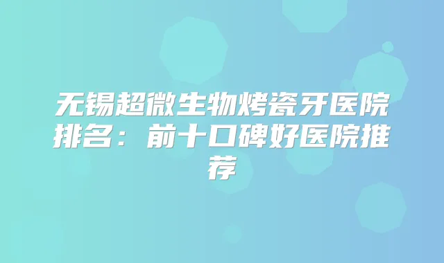 无锡超微生物烤瓷牙医院排名：前十口碑好医院推荐