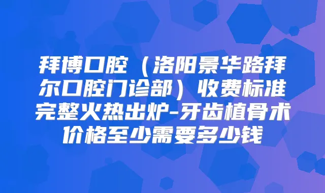 拜博口腔（洛阳景华路拜尔口腔门诊部）收费标准完整火热出炉-牙齿植骨术价格至少需要多少钱