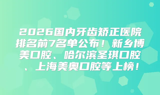 2026国内牙齿矫正医院排名前7名单公布！新乡博美口腔、哈尔滨圣琪口腔、上海美奥口腔等上榜！