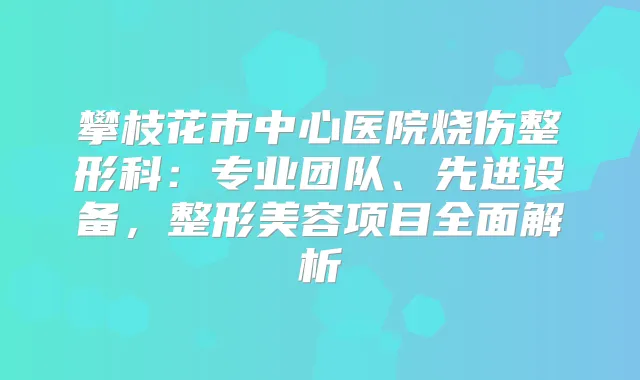 攀枝花市中心医院烧伤整形科:专业团队、先进设备,整形美容项目全面解析