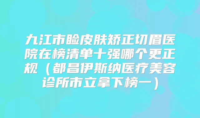九江市睑皮肤矫正切眉医院在榜清单十强哪个更正规（都昌伊斯纳医疗美容诊所市立拿下榜一）