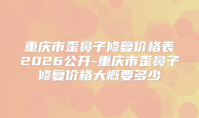 重庆市歪鼻子修复价格表2026公开-重庆市歪鼻子修复价格大概要多少