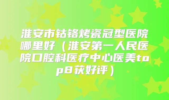 淮安市钴铬烤瓷冠型医院哪里好(淮安第一人民医院口腔科医疗中心医美top8获好评)