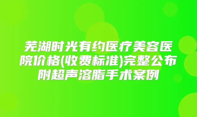 芜湖时光有约医疗美容医院价格(收费标准)完整公布附超声溶脂手术案例