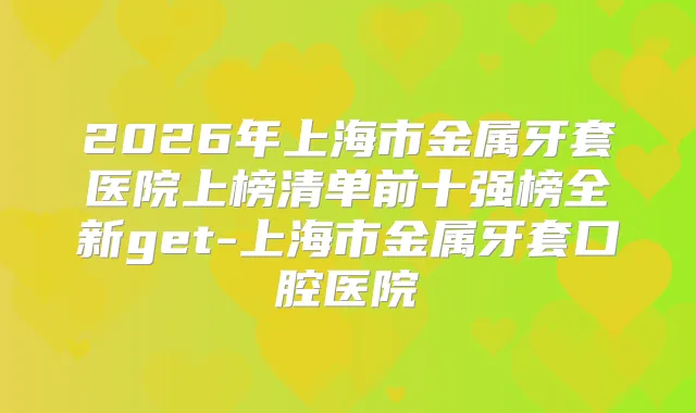 2026年上海市金属牙套医院上榜清单前十强榜全新get-上海市金属牙套口腔医院