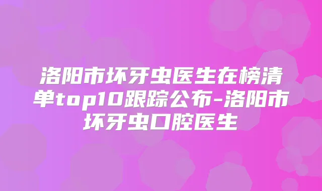 洛阳市坏牙虫医生在榜清单top10跟踪公布-洛阳市坏牙虫口腔医生