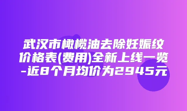 武汉市橄榄油去除妊娠纹价格表(费用)全新上线一览-近8个月均价为2945元