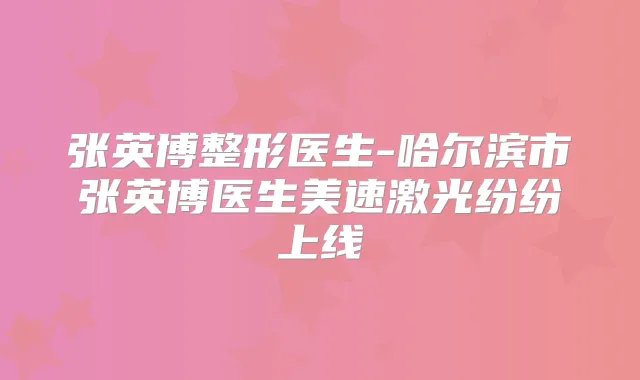 张英博整形医生-哈尔滨市张英博医生美速激光纷纷上线