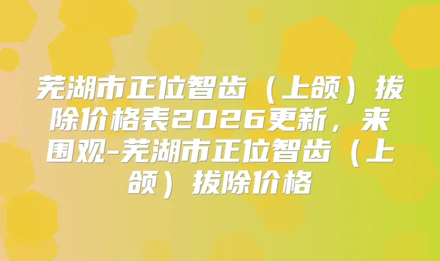 芜湖市正位智齿(上颌)拔除价格表2026更新,来围观-芜湖市正位智齿(上颌)拔除价格