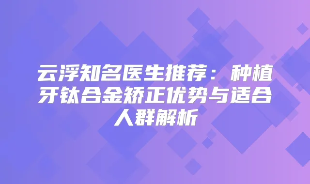 云浮知名医生推荐:种植牙钛合金矫正优势与适合人群解析
