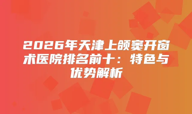 2026年天津上颌窦开窗术医院排名前十：特色与优势解析