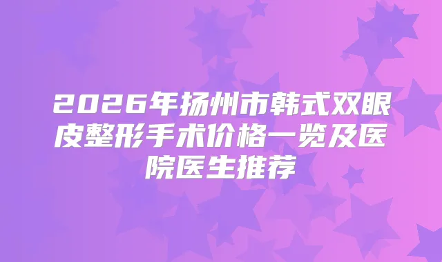 2026年扬州市韩式双眼皮整形手术价格一览及医院医生推荐