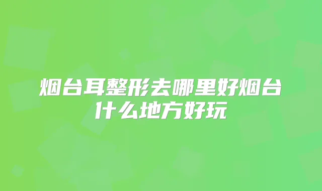 烟台耳整形去哪里好烟台什么地方好玩
