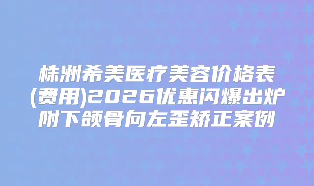 株洲希美医疗美容价格表(费用)2026优惠闪爆出炉附下颌骨向左歪矫正案例