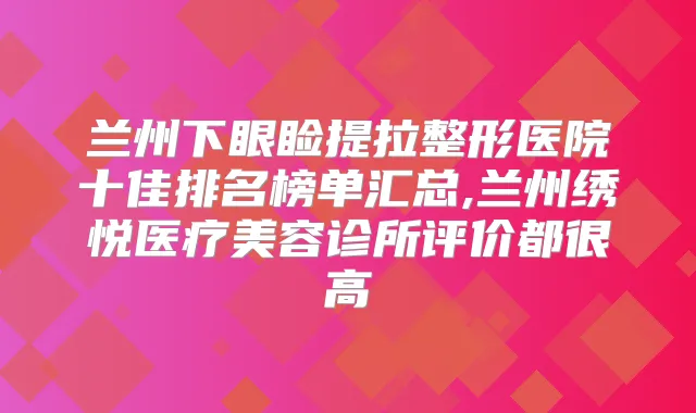 兰州下眼睑提拉整形医院十佳排名榜单汇总,兰州绣悦医疗美容诊所评价都很高