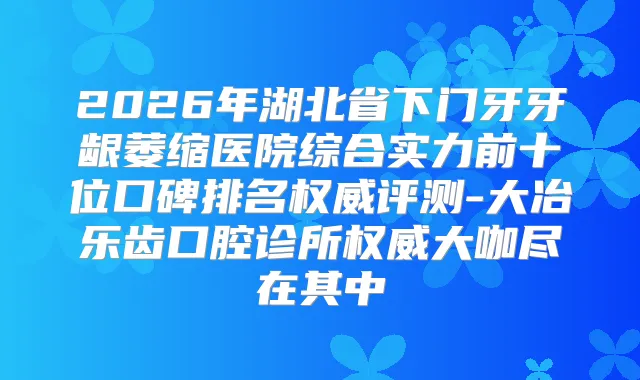 2026年湖北省下门牙牙龈萎缩医院综合实力前十位口碑排名评测-大冶乐齿口腔诊所大咖尽在其中