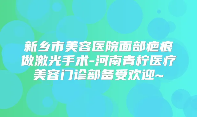 新乡市美容医院面部疤痕做激光手术-河南青柠医疗美容门诊部备受欢迎~