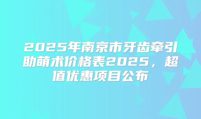 2025年南京市牙齿牵引助萌术价格表2025，超值优惠项目公布