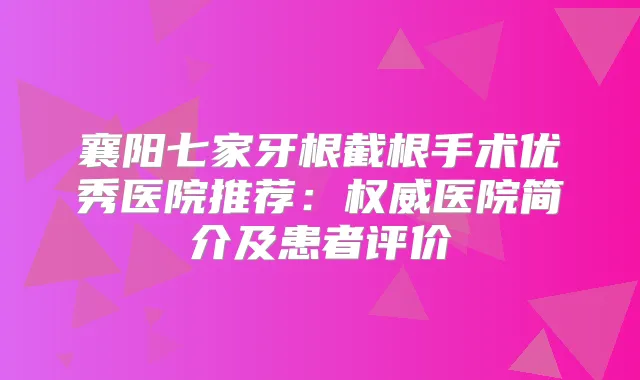 襄阳七家牙根截根手术优秀医院推荐:医院简介及患者评价