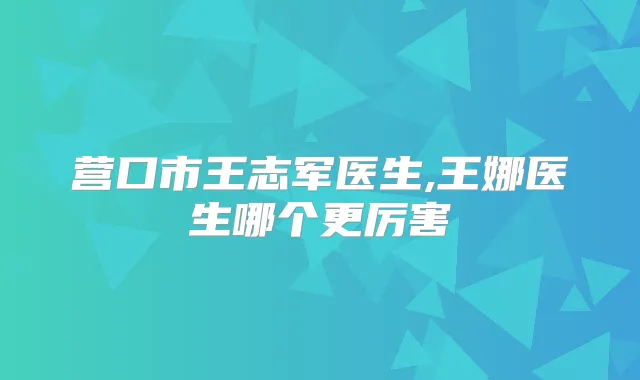 营口市王志军医生,王娜医生哪个更厉害