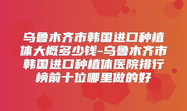 乌鲁木齐市韩国进口种植体大概多少钱-乌鲁木齐市韩国进口种植体医院排行榜前十位哪里做的好