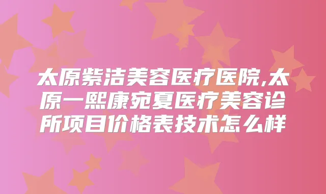 太原紫洁美容医疗医院,太原一熙康宛夏医疗美容诊所项目价格表技术怎么样