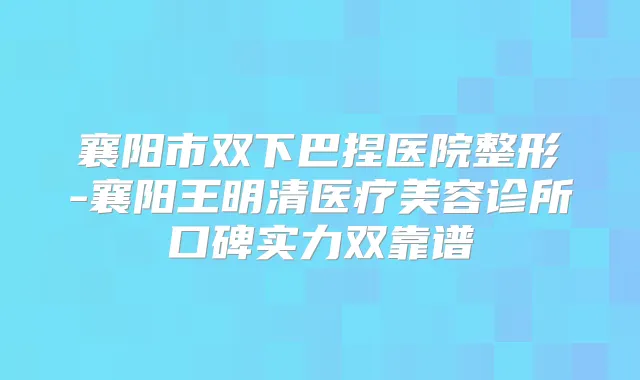 襄阳市双下巴捏医院整形-襄阳王明清医疗美容诊所口碑实力双靠谱
