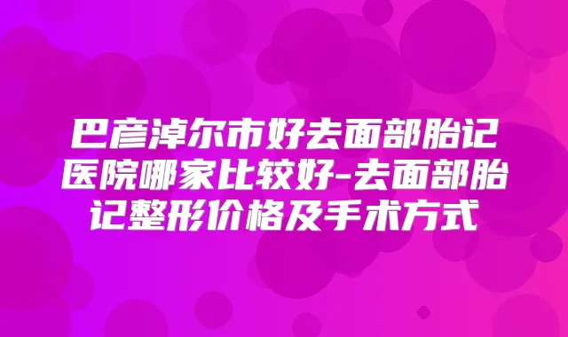 巴彦淖尔市好去面部胎记医院哪家比较好-去面部胎记整形价格及手术方式