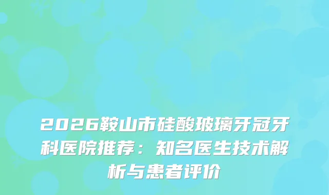2026鞍山市硅酸玻璃牙冠牙科医院推荐：知名医生技术解析与患者评价