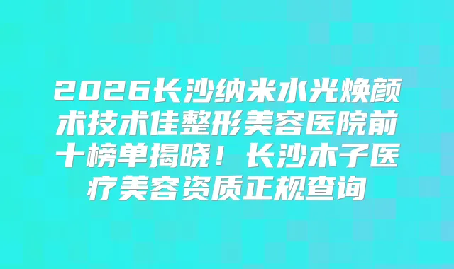 2026长沙纳米水光焕颜术技术佳整形美容医院前十榜单揭晓！长沙木子医疗美容资质正规查询