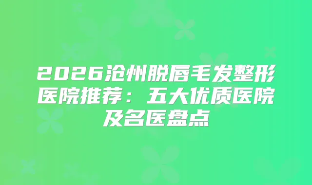 2026沧州脱唇毛发整形医院推荐:五大优质医院及名医盘点