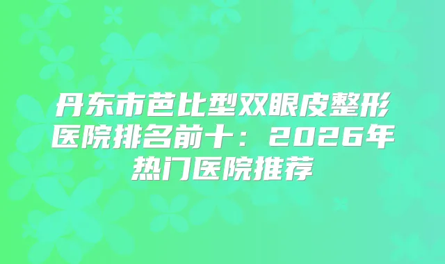 丹东市芭比型双眼皮整形医院排名前十：2026年热门医院推荐