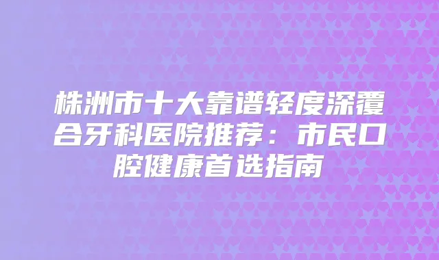 株洲市十大靠谱轻度深覆合牙科医院推荐：市民口腔健康首选指南
