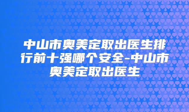中山市奥美定取出医生排行前十强哪个安全-中山市奥美定取出医生