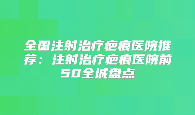 全国注射疤痕医院推荐：注射疤痕医院前50全城盘点