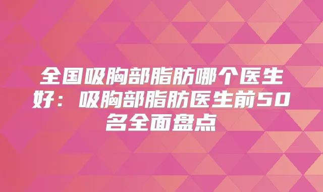 全国吸胸部脂肪哪个医生好:吸胸部脂肪医生前50名全面盘点