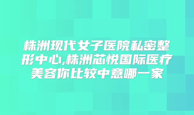 株洲现代女子医院私密整形中心,株洲芯悦国际医疗美容你比较中意哪一家