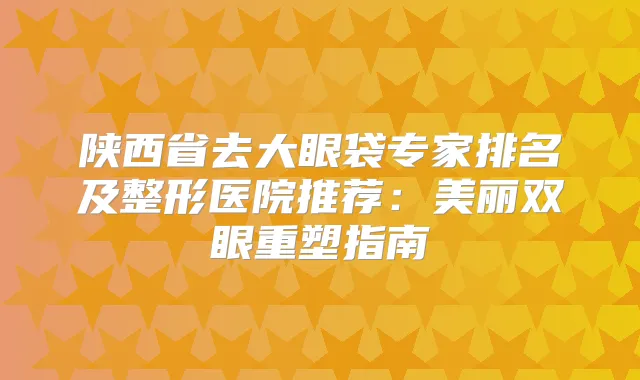 陕西省去大眼袋专家排名及整形医院推荐：美丽双眼重塑指南