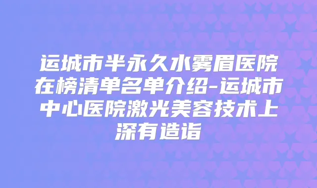 运城市半永久水雾眉医院在榜清单名单介绍-运城市中心医院激光美容技术上深有造诣