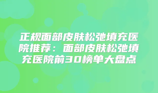 正规面部皮肤松弛填充医院推荐：面部皮肤松弛填充医院前30榜单大盘点