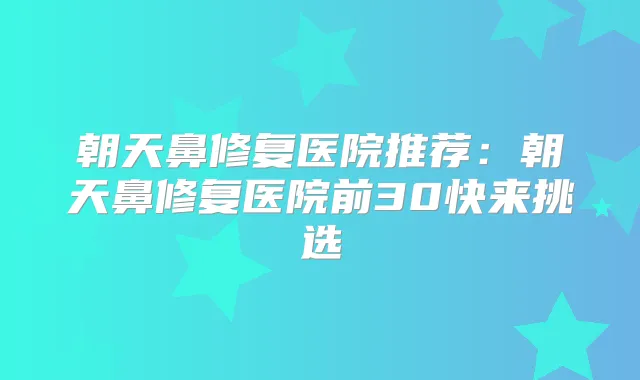 朝天鼻修复医院推荐：朝天鼻修复医院前30快来挑选