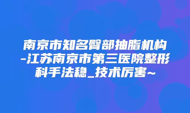 南京市知名臀部抽脂机构-江苏南京市第三医院整形科手法稳_技术厉害~