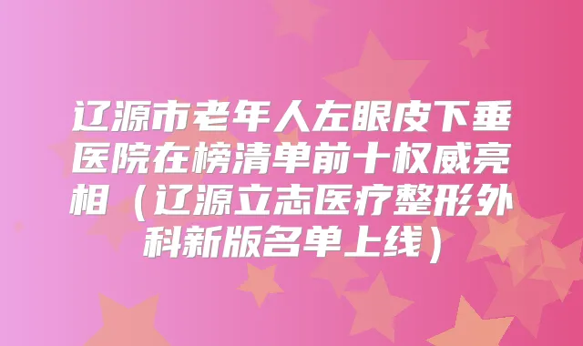 辽源市老年人左眼皮下垂医院在榜清单前十亮相（辽源立志医疗整形外科新版名单上线）