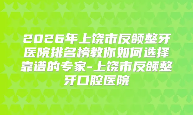 2026年上饶市反颌整牙医院排名榜教你如何选择靠谱的专家-上饶市反颌整牙口腔医院