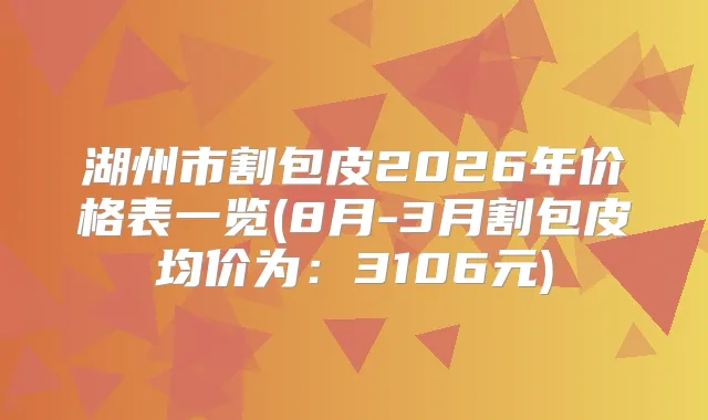 湖州市割包皮2026年价格表一览(8月-3月割包皮均价为:3106元)