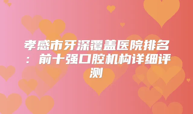 孝感市牙深覆盖医院排名：前十强口腔机构详细评测