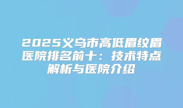 2025义乌市高低眉纹眉医院排名前十:技术特点解析与医院介绍